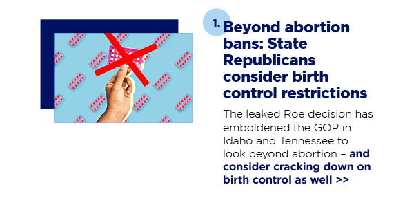 1. Beyond abortion bans: State Republicans consider birth control restrictions The leaked Roe decision has emboldened the GOP in Idaho and Tennessee to look beyond abortion – and consider cracking down on birth control as well