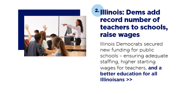 Illinois: Dems add record number of teachers to schools, raise wages Illinois Democrats secured new funding for public schools – ensuring adequate staffing, higher starting wages for teachers, and a better education for all Illinoisans