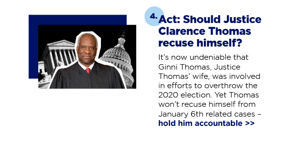 Act: Should Justice Clarence Thomas recuse himself? It’s now undeniable that Ginni Thomas, Justice Thomas’ wife, was involved in efforts to overthrow the 2020 election. Yet Thomas won’t recuse himself from January 6th related cases – hold him accountable 