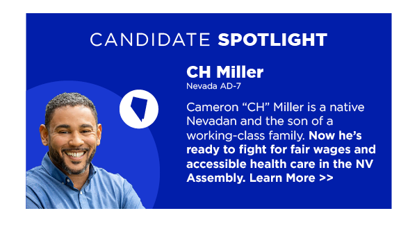 Spotlight Candidate: CH Miller Cameron “CH” Miller is a native Nevadan and the son of a working-class family. Now he’s ready to fight for fair wages and accessible health care in the NV Assembly. Learn More