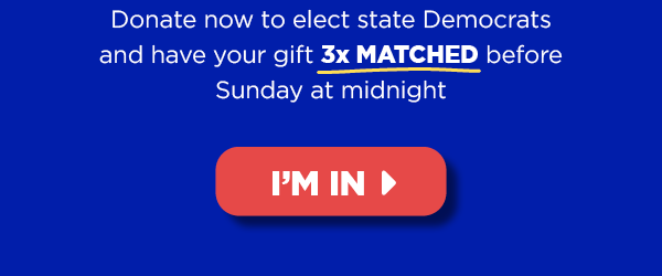 Donate now to elect state Democrats and have your gift 3x MATCHED before Thursday’s midnight deadline