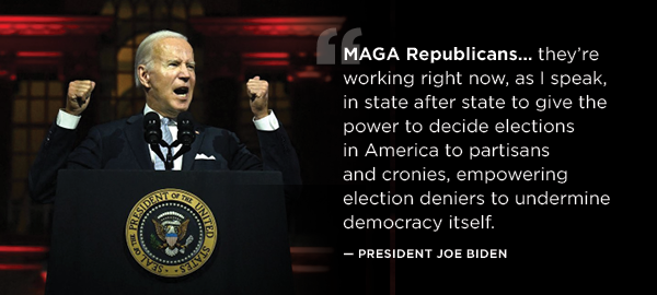  “MAGA Republicans...they're working right now, as I speak, in state after state to give the power to decide elections in America to partisans and cronies, empowering election deniers to undermine democracy itself.” -- President Biden