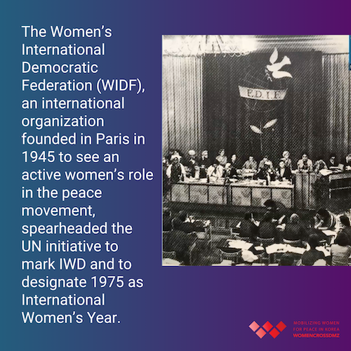 The Women’s International Democratic Federation (WIDF), an international organization founded in Paris in 1945 to see an active women’s role in the peace movement, spearheaded the UN initiative to mark IWD and to designate 1975 as International Women’s Year.