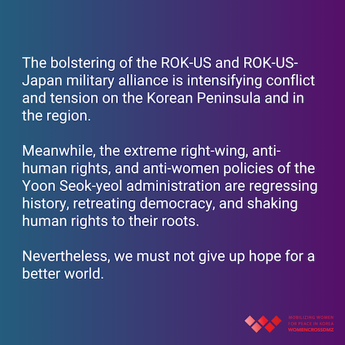 The bolstering of the ROK-US and ROK-US-Japan military alliance is intensifying conflict and tension on the Korean Peninsula and in the region. Meanwhile, the extreme right-wing, anti-human rights, and anti-women policies of the Yoon Seok-yeol administration are regressing history, retreating democracy, and shaking human rights to their roots. Nevertheless, we must not give up hope for a better world.
