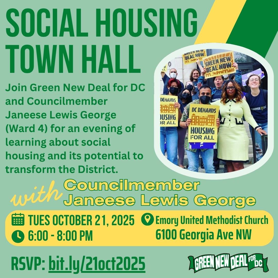 Over a light green background, dark green text reads, “Social housing Town Hall” “Join Green New Deal for DC and Councilmember Janeese Lewis George (Ward 4) for an evening of learning about social housing and its potential to transform the District.” Yellow text reads, “With Councilmember Janeese Lewis George” Green text over a yellow background reads, “Tues October 21, 2025 6:00 - 8:00 pm Emory United Methodist Church 6100 Georgia Ave NW” Dark green text reads, “RSVP: bit.ly/21oct2025” On the right side of a graphic is a photograph of Councilmember Janeese Lewis George with advocates holding signs saying, “DC Demands Housing for All” and “Green New Deal Now”. In the bottom right corner of the image is the Green New Deal for DC logo Over a light green background, dark green text reads, “Social housing Town Hall” “Join Green New Deal for DC and Councilmember Janeese Lewis George (Ward 4) for an evening of learning about social housing and its potential to transform the District.” Yellow text reads, “With Councilmember Janeese Lewis George” Green text over a yellow background reads, “Tues October 21, 2025 6:00 - 8:00 pm Emory United Methodist Church 6100 Georgia Ave NW” Dark green text reads, “RSVP: bit.ly/21oct2025” On the right side of a graphic is a photograph of Councilmember Janeese Lewis George with advocates holding signs saying, “DC Demands Housing for All” and “Green New Deal Now”. In the bottom right corner of the image is the Green New Deal for DC logo
