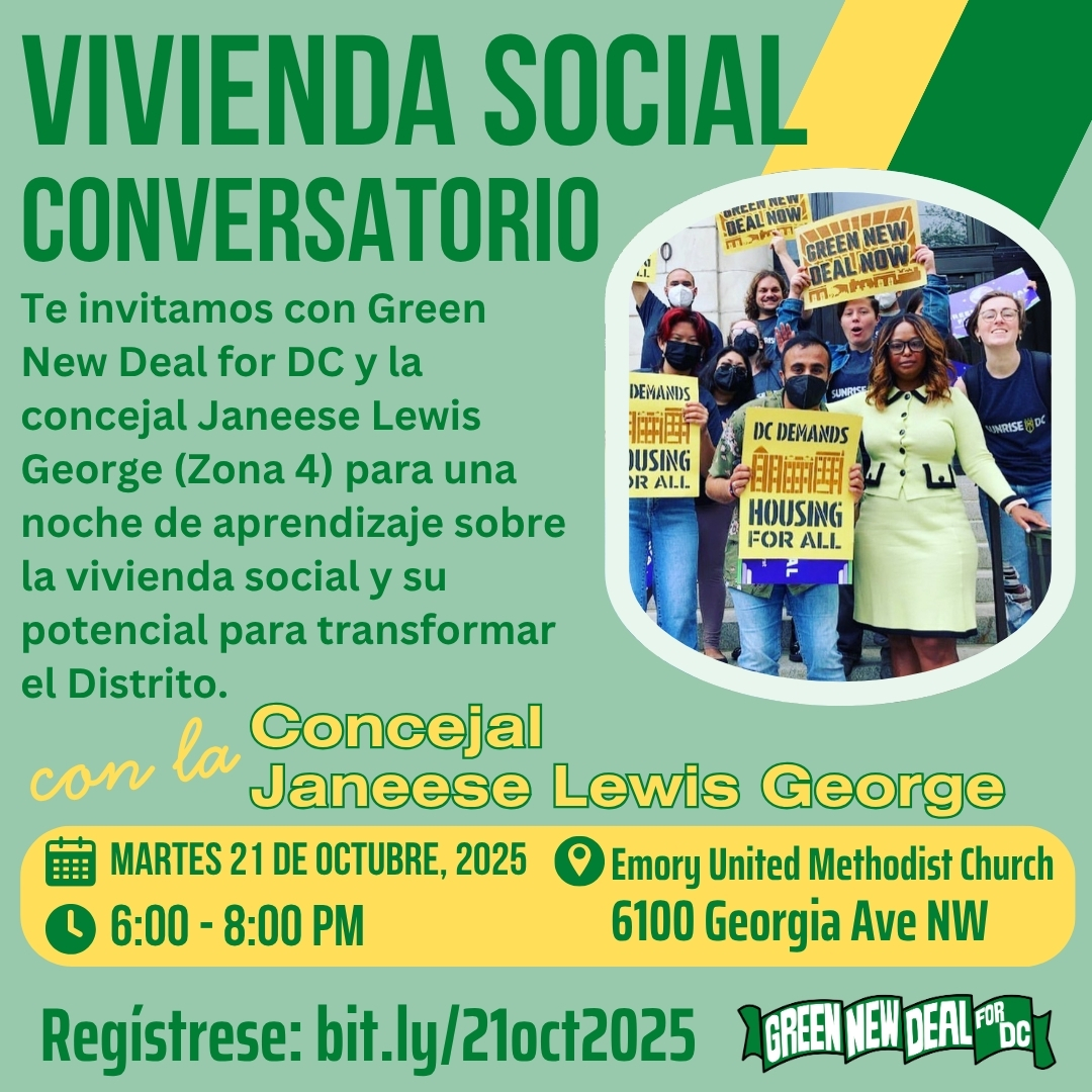Sobre un fondo verde claro, se lee en letras verdes oscuras: «Ayuntamiento de vivienda social». «Únase al Green New Deal for DC y a la concejala Janeese Lewis George (Distrito 4) para una velada en la que aprenderá sobre la vivienda social y su potencial para transformar el Distrito». En letras amarillas se lee: «Con la concejala Janeese Lewis George». Sobre un fondo amarillo, el texto verde dice: «Martes, 21 de octubre de 2025. De 18:00 a 20:00. Iglesia Metodista Unida Emory. 6100 Georgia Ave NW». El texto verde oscuro dice: «Confirme su asistencia: bit.ly/21oct2025». A la derecha de la imagen aparece una fotografía de la concejala Janeese Lewis George junto a varios activistas que sostienen pancartas con los lemas «DC exige vivienda para todos» y «Green New Deal ahora». En la esquina inferior derecha de la imagen aparece el logotipo del Green New Deal for DC. Sobre un fondo verde claro, se lee en letras verdes oscuras: «Ayuntamiento de vivienda social». «Únase al Green New Deal for DC y a la concejala Janeese Lewis George (Distrito 4) para una velada en la que aprenderá sobre la vivienda social y su potencial para transformar el Distrito». En letras amarillas se lee: «Con la concejala Janeese Lewis George». Sobre un fondo amarillo, el texto verde dice: «Martes, 21 de octubre de 2025. De 18:00 a 20:00. Iglesia Metodista Unida Emory. 6100 Georgia Ave NW». El texto verde oscuro dice: «Confirme su asistencia: bit.ly/21oct2025». A la derecha de la imagen aparece una fotografía de la concejala Janeese Lewis George junto a varios activistas que sostienen pancartas con los lemas «DC exige vivienda para todos» y «Green New Deal ahora». En la esquina inferior derecha de la imagen aparece el logotipo del Green New Deal for DC.