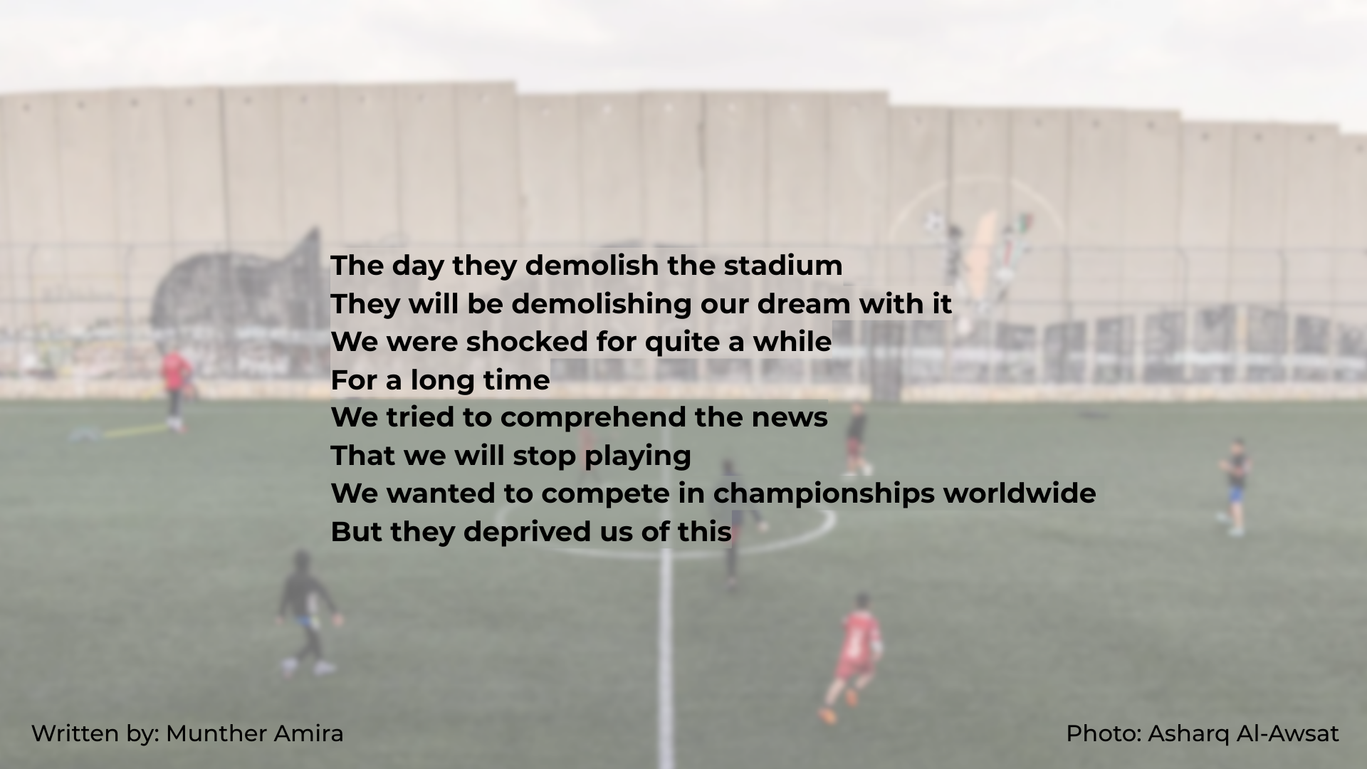 Background is a photo a Aida football pitch, where you can see the Apartheid/Annexation wall in the background, and kids playing football in front on the pitch. Text reads: The day they demolish the stadium They will be demolishing our dream with it We were shocked for quite a while For a long time We tried to comprehend the news That we will stop playing We wanted to compete in championships worldwide But they deprived us of this. Words by Munther Amira. Photo from Asharq Al-Awsat Background is a photo a Aida football pitch, where you can see the Apartheid/Annexation wall in the background, and kids playing football in front on the pitch. Text reads: The day they demolish the stadium They will be demolishing our dream with it We were shocked for quite a while For a long time We tried to comprehend the news That we will stop playing We wanted to compete in championships worldwide But they deprived us of this. Words by Munther Amira. Photo from Asharq Al-Awsat