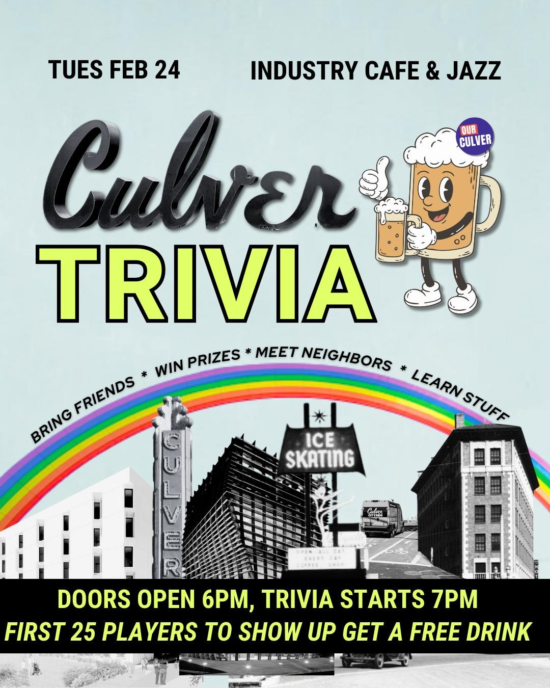 Culver City Trivia, hosted by Our Culver Tuesday, Feb 24  Bring Friends, Win Prizes, Meet Neighbors, Learn Stuff!  Think you know Culver City? Test your knowledge of the city’s history, cultural landmarks, current events, and public policy. Bring a team, or join one! Culver City is made up of some rad folks, and this is a great chance to grab drinks and meet ‘em. Prizes are also handed out each round - but anyone who learns something new is a winner in our books :)  Join in the fun! When: Tuesday, Feb 24th. Doors Open at 6pm, Trivia at 7pm. Where: Industry Cafe & Jazz  6039 Washington Blvd, Culver City Drinks, Appetizers and Limited Dinner menu available for purchase, and the first 25 players to show up will receive a free drink!!  RSVP here  Event hosted by Our Culver; a community coalition dedicated to creating a safe, sustainable, and welcoming Culver City where all can thrive.