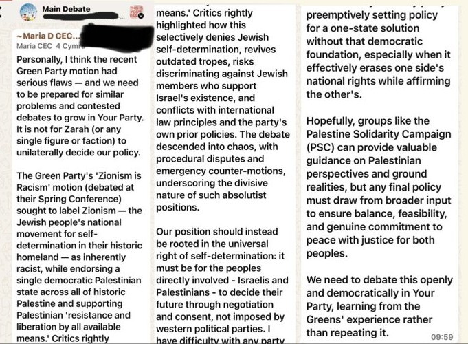 creenshot of a WhatsApp message in a group called “Main Debate,” posted by Maria (CEC Cymru).  Message reads:  “Personally, I think the recent Green Party motion had serious flaws — and we need to be prepared for similar problems and contested debates to grow in Your Party. It is not for Zara (or any single figure or faction) to unilaterally decide our policy.  The Green Party’s ‘Zionism is Racism’ motion (debated at their Spring Conference) — sought to label Zionism — the Jewish people’s national movement for self-determination in their historic homeland — as inherently racist, while endorsing a single democratic Palestinian state across all of historic Palestine and supporting Palestinian ‘resistance and liberation by all available means.’  Critics rightly highlighted how this selectively denies Jewish self-determination, revives outdated tropes, risks discriminating against Jewish members who support Israel’s existence, and conflicts with international law principles and the party’s own prior policies. The debate descended into chaos, with procedural disputes and emergency counter-motions, underscoring the divisive nature of such absolutist positions.  Our position should instead be rooted in the universal right of self-determination: it must be for the peoples directly involved — Israelis and Palestinians — to decide their future through negotiation and consent, not imposed by western political parties.  Hopefully, groups like the Palestine Solidarity Campaign (PSC) can provide valuable guidance on Palestinian perspectives and ground realities, but any final policy must draw from broader input to ensure balance, feasibility, and genuine commitment to peace with justice for both peoples.  We need to debate this openly and democratically in Your Party, learning from the Greens’ experience rather than repeating it.”