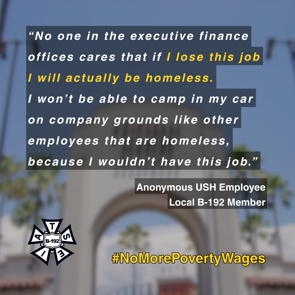 Text that reads, "“No one in the executive finance offices cares that if I lose this job I will actually be homeless. I won’t be able to camp in my car on company grounds like other employees that are homeless, because I wouldn’t have this job.” As quoted by an anonymous Universal Studios Hollywood employee and a Local B-192 member. At the bottom is the B-192 bug logo and a hashtag, "No More Poverty Wages."
