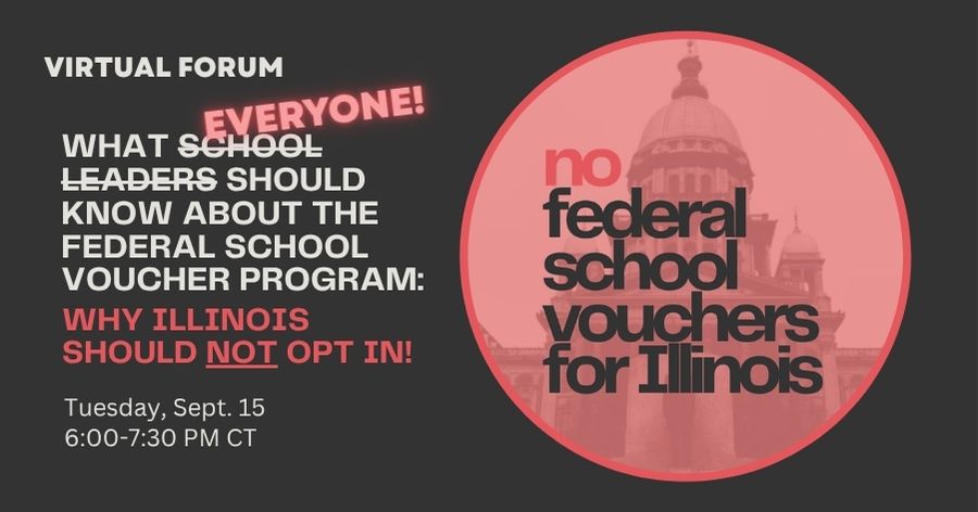 Virtual Forum - What Everyone Should Know About the Federal School Voucher Program: Why Illinois Should Not Opt In - No federal school vouchers for Illinois - Tuesday Sept 15, 6:00-7:30pm CT Virtual Forum - What Everyone Should Know About the Federal School Voucher Program: Why Illinois Should Not Opt In - No federal school vouchers for Illinois - Tuesday Sept 15, 6:00-7:30pm CT