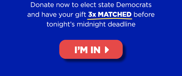 Donate now to elect state Democrats and have your gift 3x MATCHED before tonight’s midnight deadline