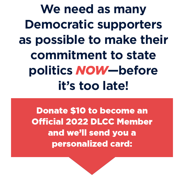 We need as many Democratic supporters as possible to make their commitment to state politics NOW – before it’s too late! Donate $10 to become an Official 2022 DLCC Member and we’ll send you a personalized card:
