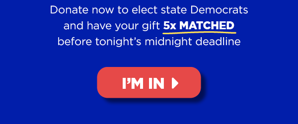 Donate now to elect state Democrats and have your gift 5x MATCHED before Thursday’s midnight deadline