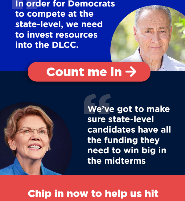 “In order for Democrats to compete at the state-level, we need to invest resources into the DLCC.” - Chuck Schumer | “We’ve got to make sure state-level candidates have all the funding they need to win big in the midterms” - Elizabeth Warren