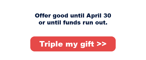 Offer good until April 30 or funds run out. Triple my gift: