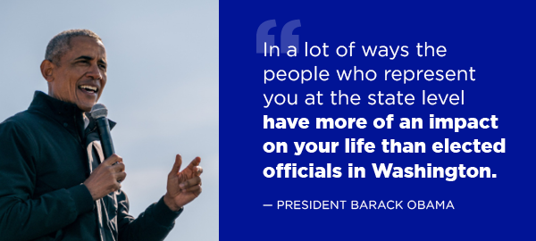  “In a lot of ways the people who represent you at the state level have more of an impact on your life than elected officials in Washington.” -- Barack Obama