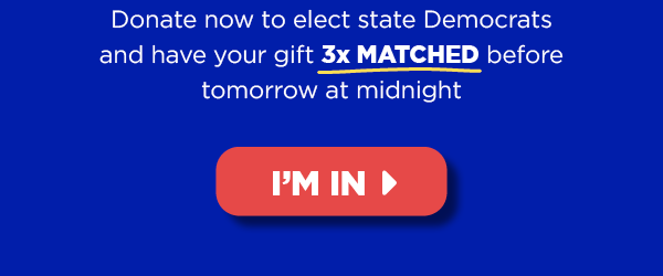 Donate now to elect state Democrats and have your gift 3x MATCHED before Tommorow’s midnight deadline