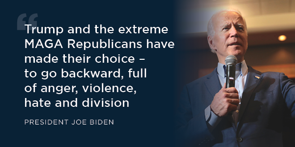  “Trump and the extreme MAGA Republicans have made their choice – to go backward full of anger, violence, hate and division.” -- President Biden