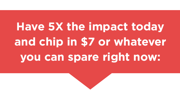 Have 5X the impact today and chip in $7 or whatever you can spare right now: